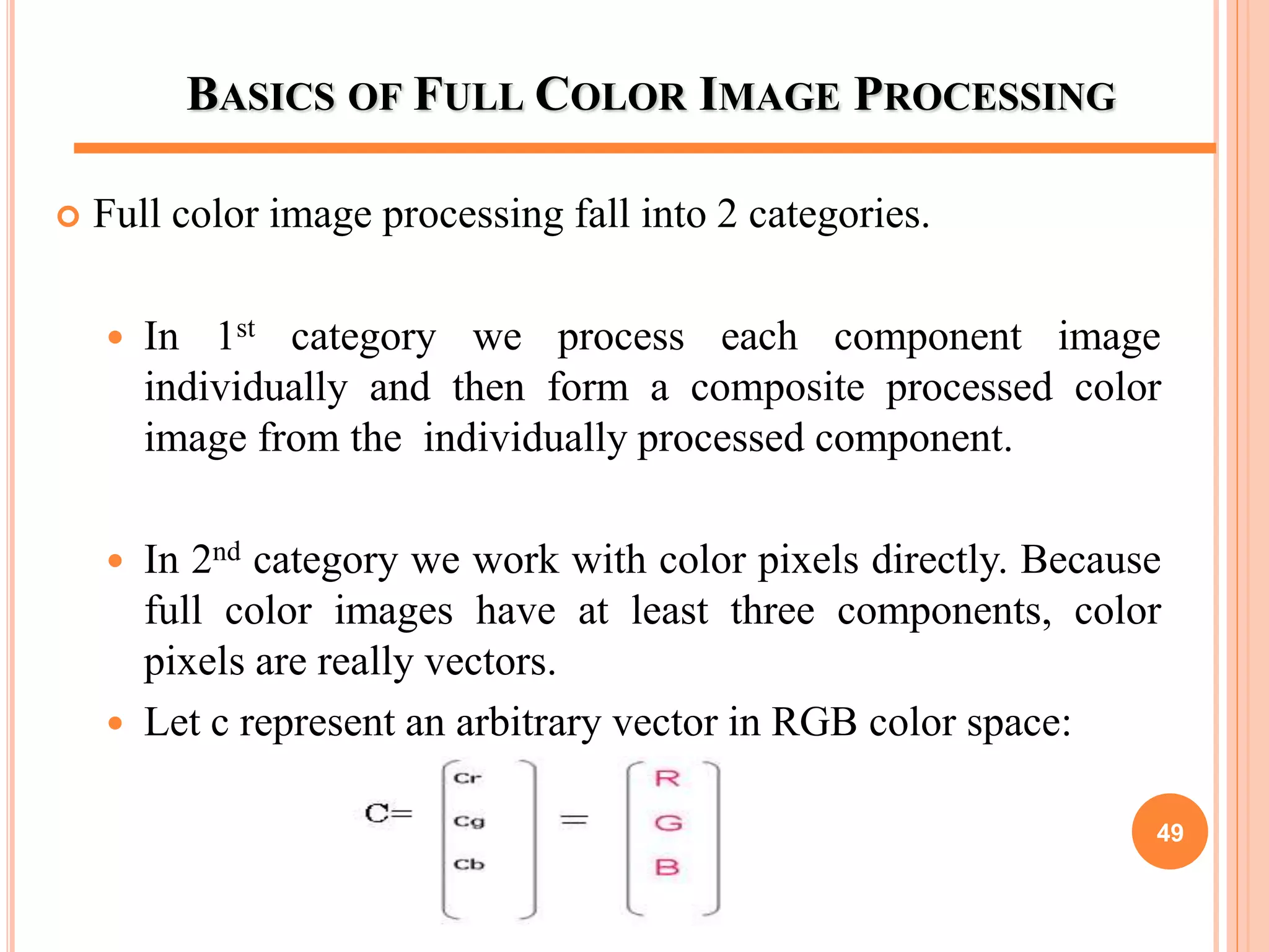 BASICS OF FULL COLOR IMAGE PROCESSING
 Full color image processing fall into 2 categories.
 In 1st category we process each component image
individually and then form a composite processed color
image from the individually processed component.
 In 2nd category we work with color pixels directly. Because
full color images have at least three components, color
pixels are really vectors.
 Let c represent an arbitrary vector in RGB color space:
49
 