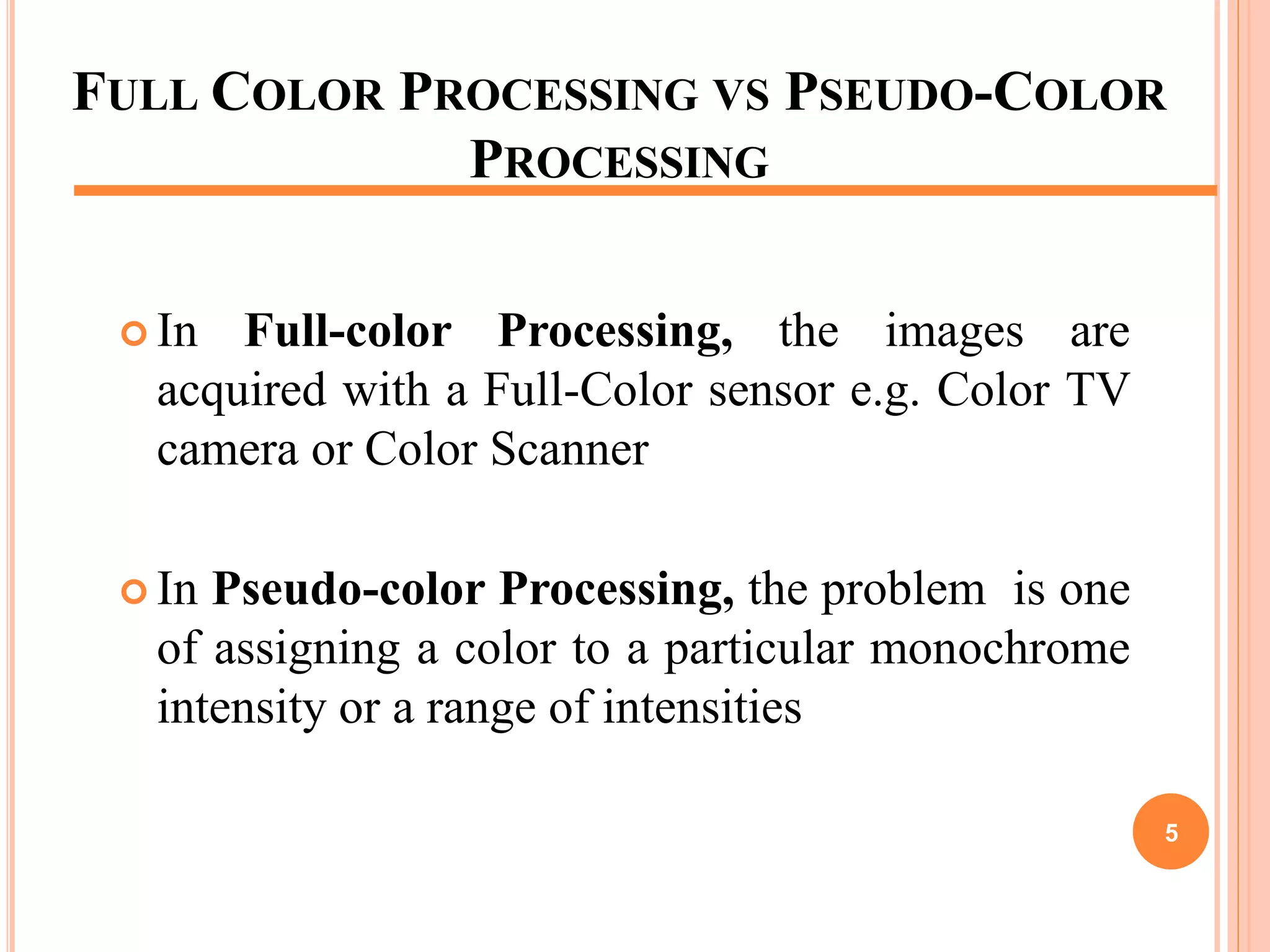 FULL COLOR PROCESSING VS PSEUDO-COLOR
PROCESSING
 In Full-color Processing, the images are
acquired with a Full-Color sensor e.g. Color TV
camera or Color Scanner
 In Pseudo-color Processing, the problem is one
of assigning a color to a particular monochrome
intensity or a range of intensities
5
 