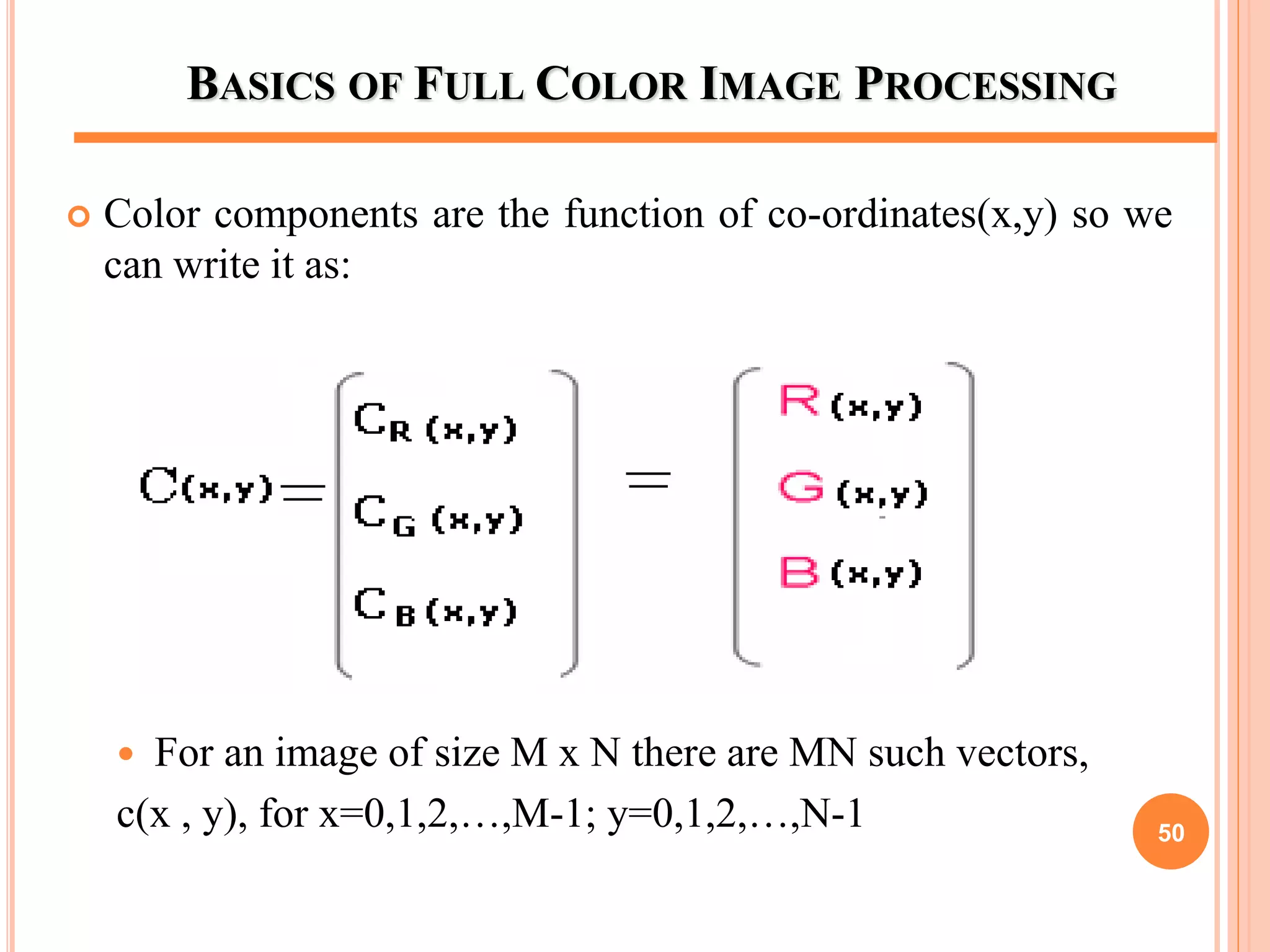 BASICS OF FULL COLOR IMAGE PROCESSING
 Color components are the function of co-ordinates(x,y) so we
can write it as:
 For an image of size M x N there are MN such vectors,
c(x , y), for x=0,1,2,…,M-1; y=0,1,2,…,N-1 50
 