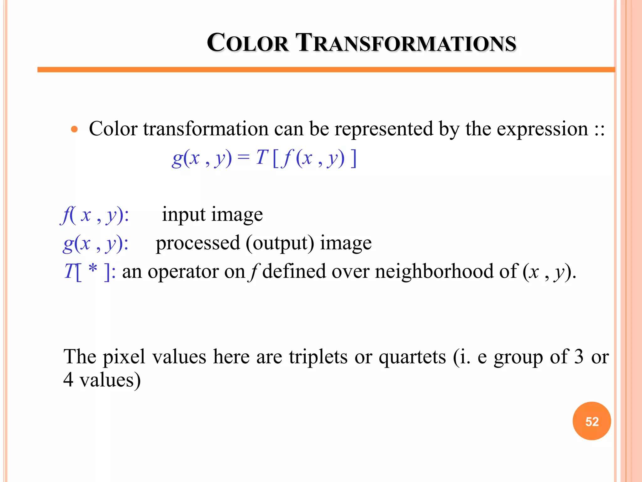 COLOR TRANSFORMATIONS
 Color transformation can be represented by the expression ::
g(x , y) = T [ f (x , y) ]
f( x , y): input image
g(x , y): processed (output) image
T[ * ]: an operator on f defined over neighborhood of (x , y).
The pixel values here are triplets or quartets (i. e group of 3 or
4 values)
52
 
