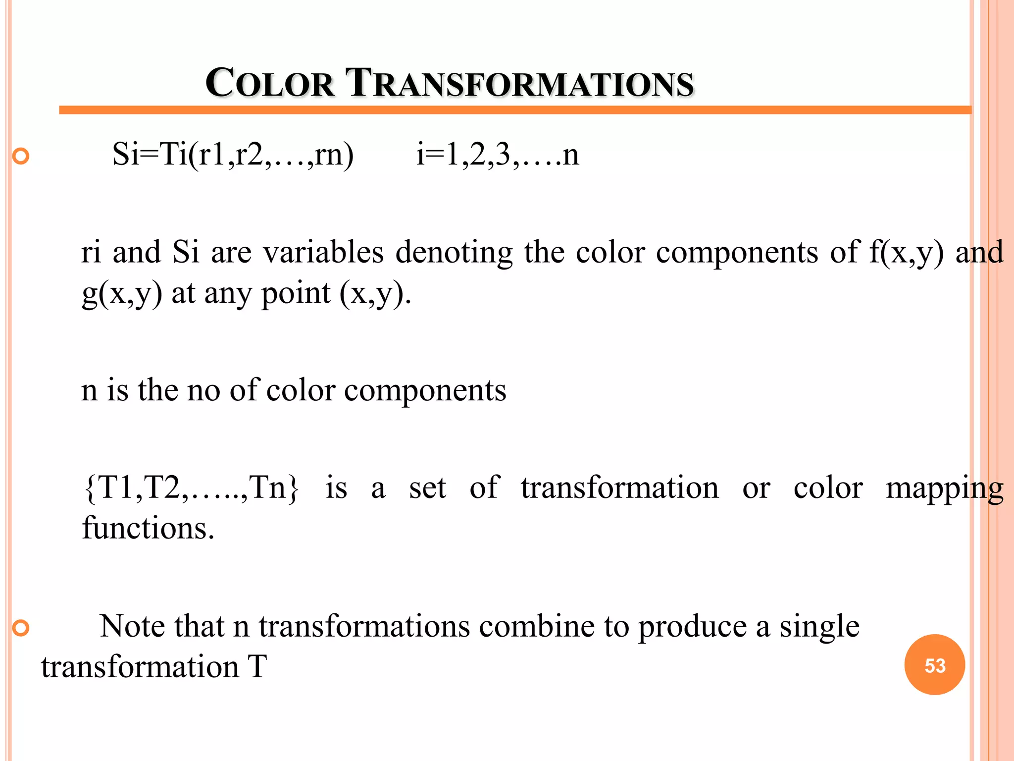 COLOR TRANSFORMATIONS
 Si=Ti(r1,r2,…,rn) i=1,2,3,….n
ri and Si are variables denoting the color components of f(x,y) and
g(x,y) at any point (x,y).
n is the no of color components
{T1,T2,…..,Tn} is a set of transformation or color mapping
functions.
 Note that n transformations combine to produce a single
transformation T 53
 