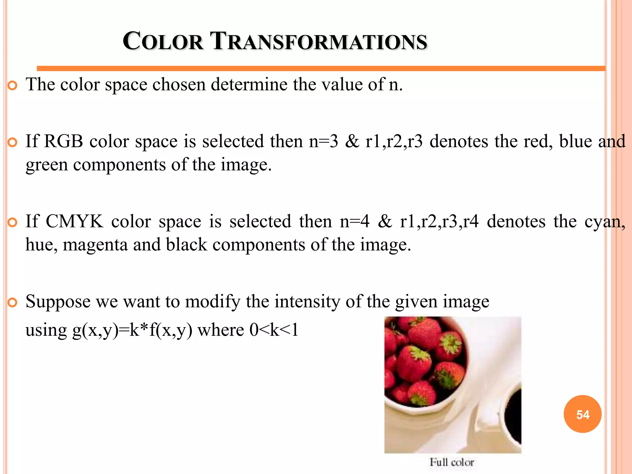 COLOR TRANSFORMATIONS
 The color space chosen determine the value of n.
 If RGB color space is selected then n=3 & r1,r2,r3 denotes the red, blue and
green components of the image.
 If CMYK color space is selected then n=4 & r1,r2,r3,r4 denotes the cyan,
hue, magenta and black components of the image.
 Suppose we want to modify the intensity of the given image
using g(x,y)=k*f(x,y) where 0<k<1
54
 
