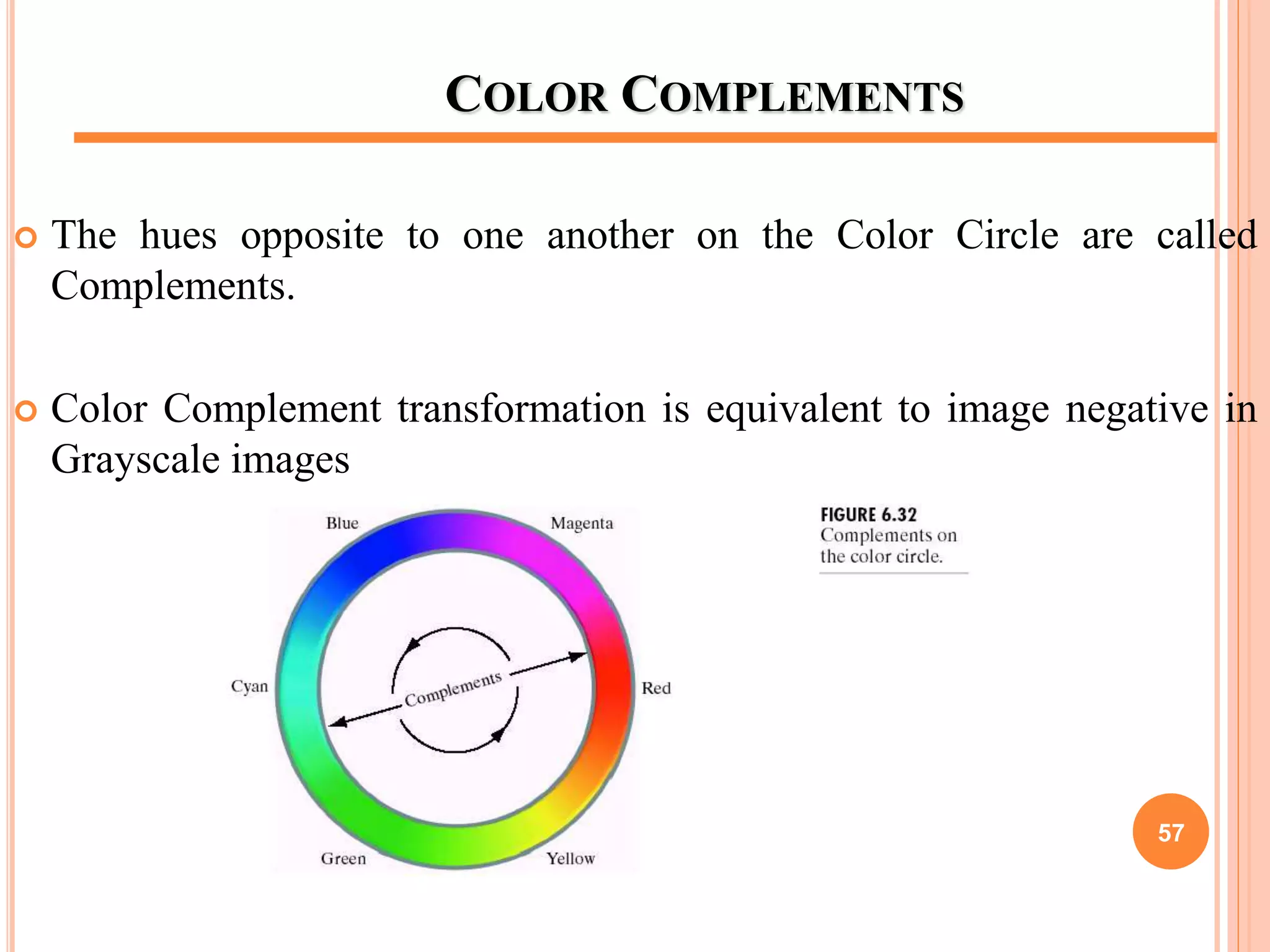 COLOR COMPLEMENTS
 The hues opposite to one another on the Color Circle are called
Complements.
 Color Complement transformation is equivalent to image negative in
Grayscale images
57
 