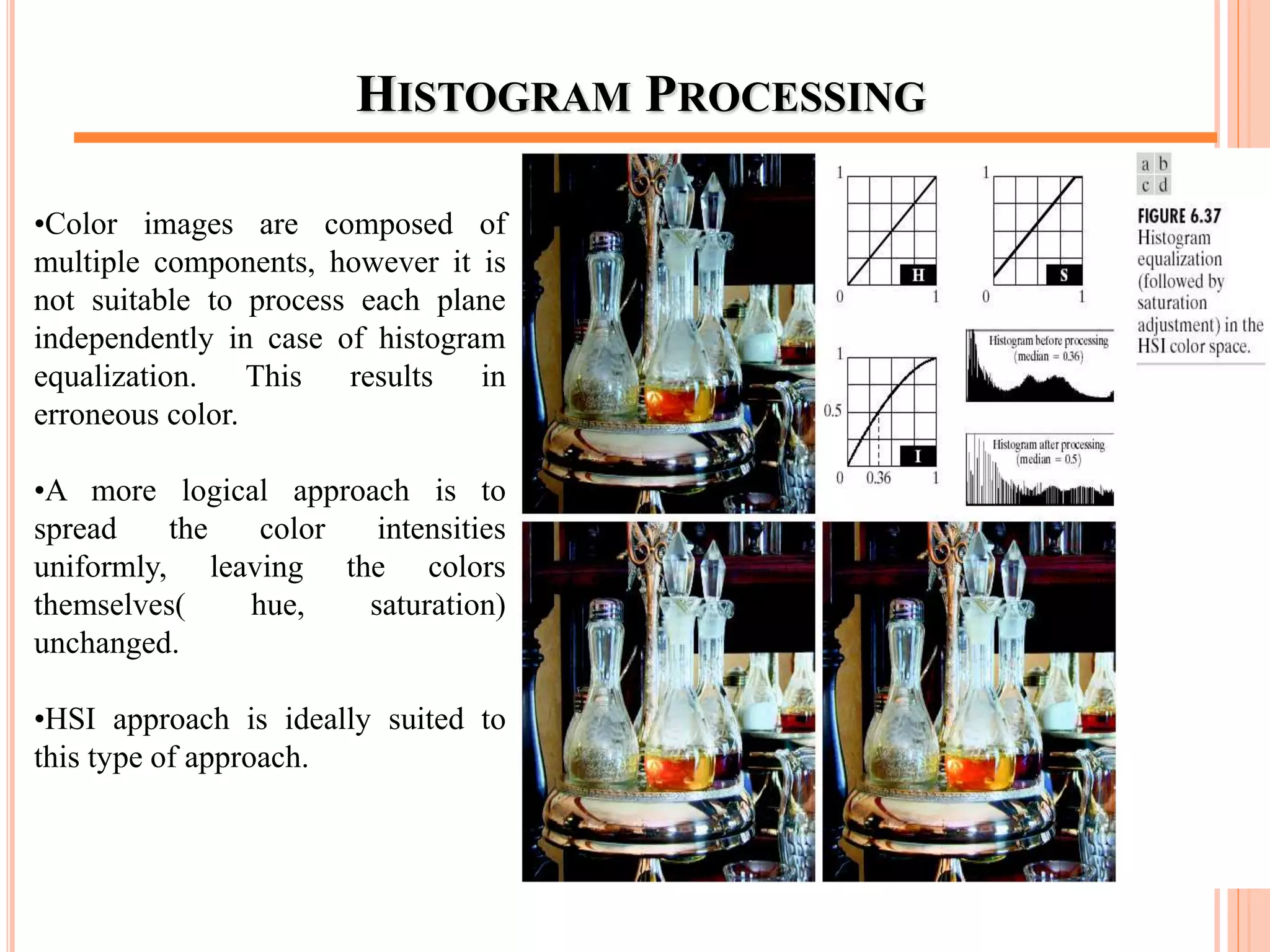 HISTOGRAM PROCESSING
•Color images are composed of
multiple components, however it is
not suitable to process each plane
independently in case of histogram
equalization. This results in
erroneous color.
•A more logical approach is to
spread the color intensities
uniformly, leaving the colors
themselves( hue, saturation)
unchanged.
•HSI approach is ideally suited to
this type of approach.
60
 