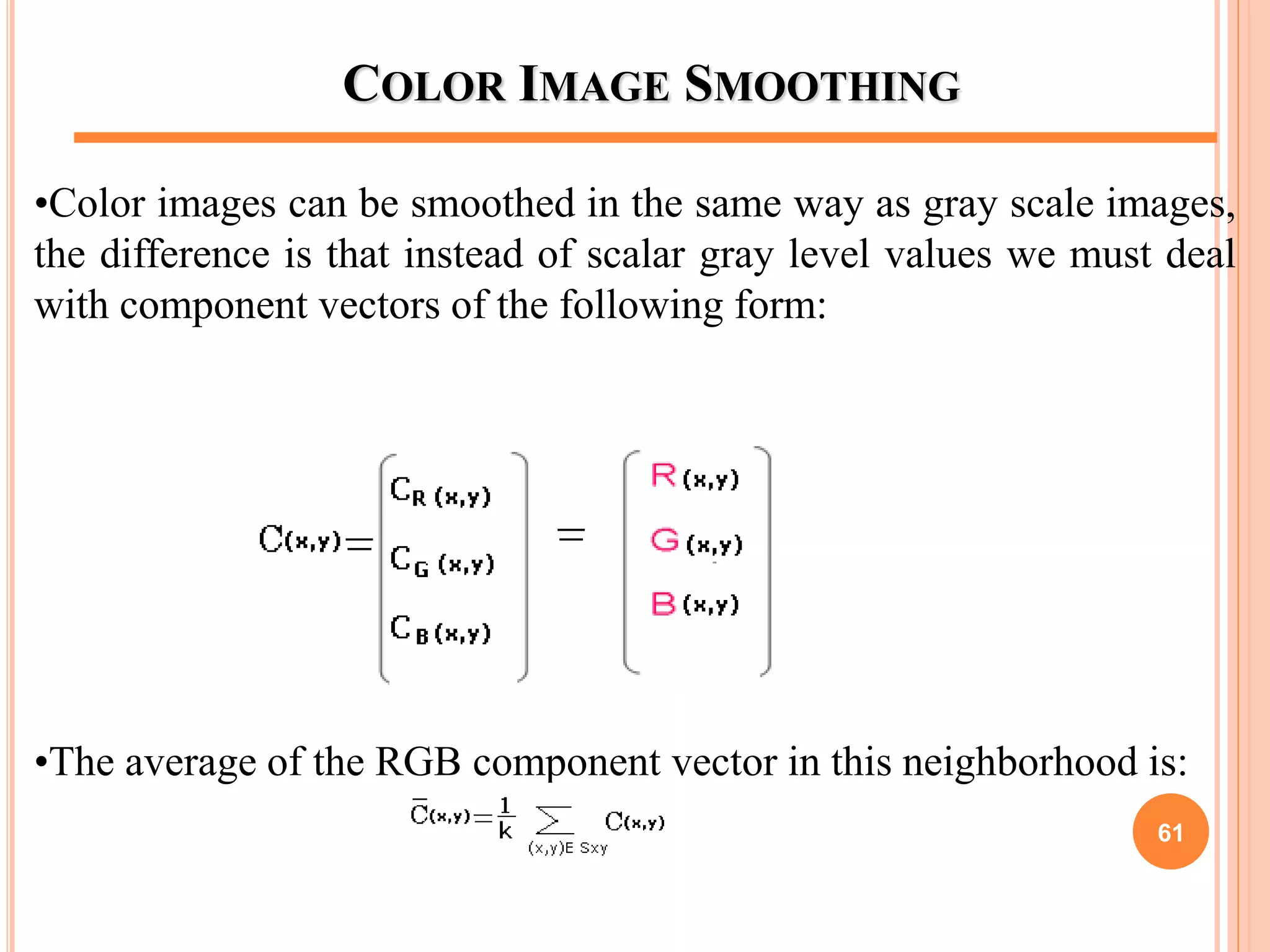COLOR IMAGE SMOOTHING
•Color images can be smoothed in the same way as gray scale images,
the difference is that instead of scalar gray level values we must deal
with component vectors of the following form:
•The average of the RGB component vector in this neighborhood is:
61
 