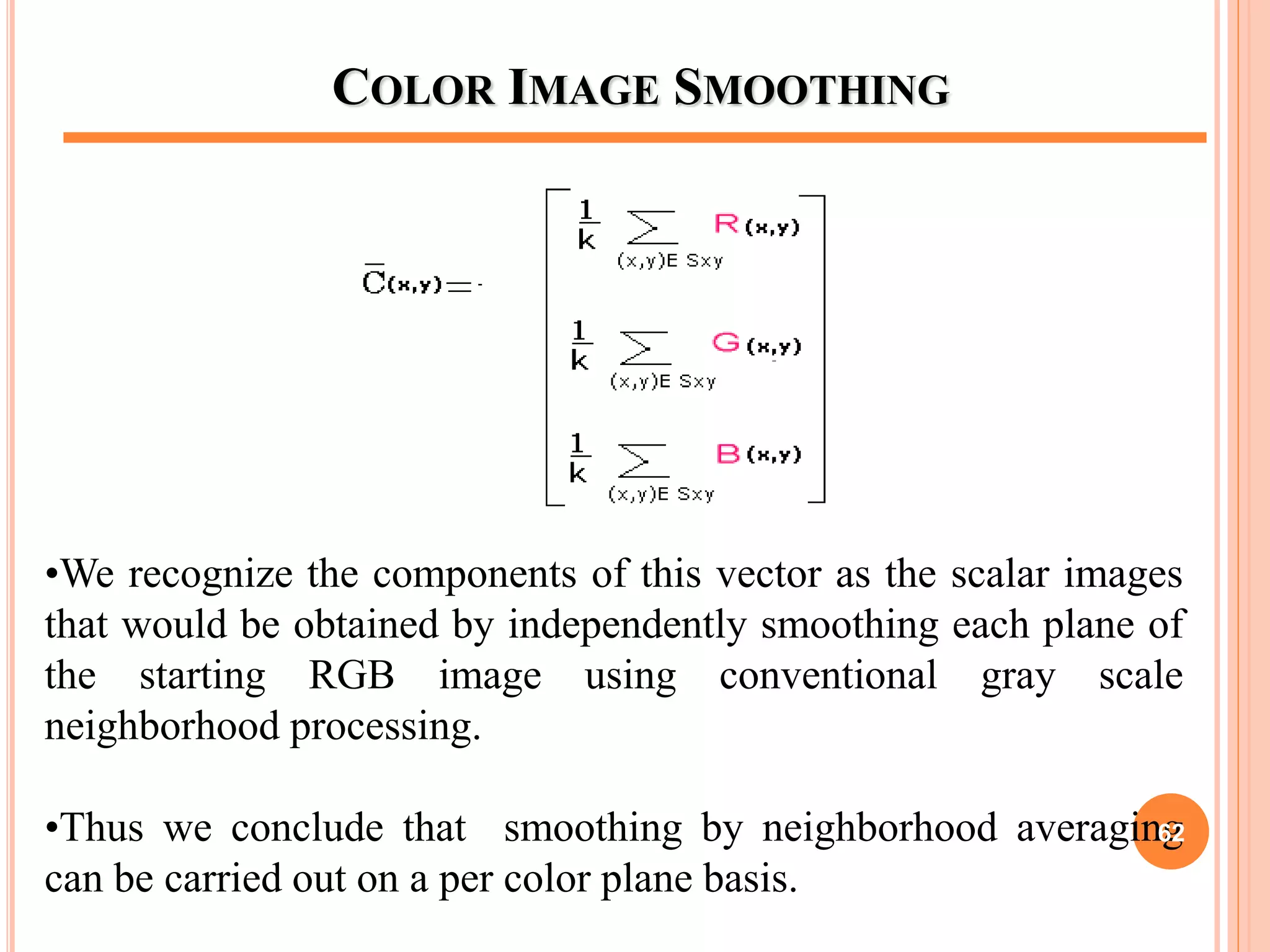 COLOR IMAGE SMOOTHING
•We recognize the components of this vector as the scalar images
that would be obtained by independently smoothing each plane of
the starting RGB image using conventional gray scale
neighborhood processing.
•Thus we conclude that smoothing by neighborhood averaging
can be carried out on a per color plane basis.
62
 
