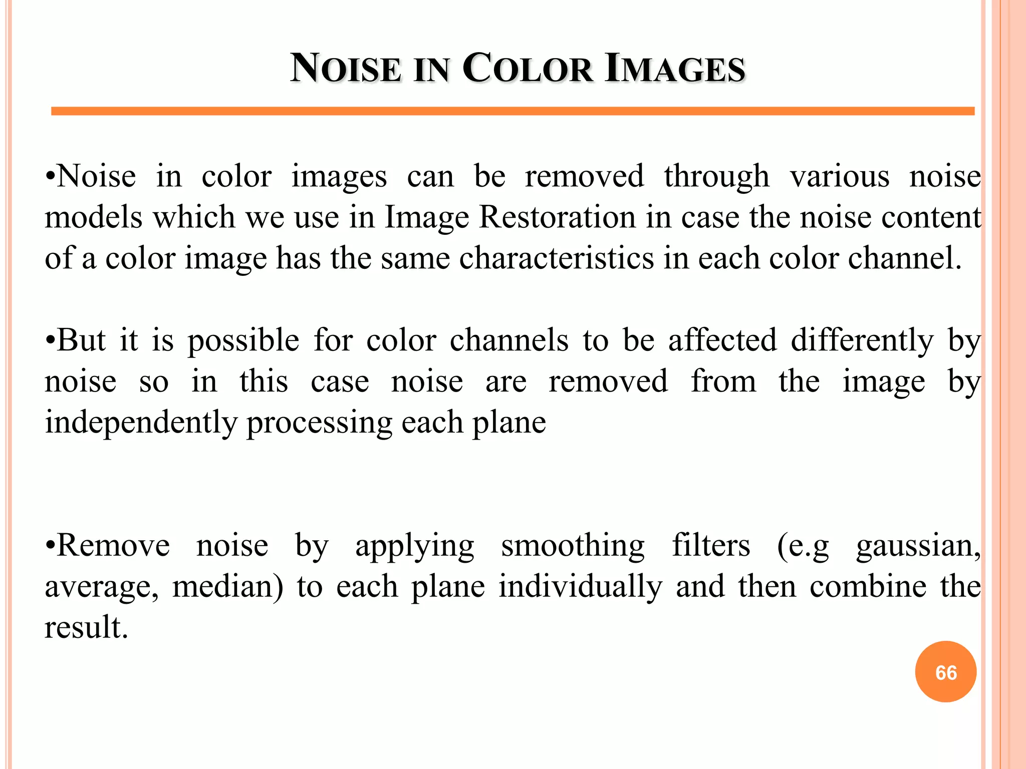 NOISE IN COLOR IMAGES
•Noise in color images can be removed through various noise
models which we use in Image Restoration in case the noise content
of a color image has the same characteristics in each color channel.
•But it is possible for color channels to be affected differently by
noise so in this case noise are removed from the image by
independently processing each plane
•Remove noise by applying smoothing filters (e.g gaussian,
average, median) to each plane individually and then combine the
result.
66
 