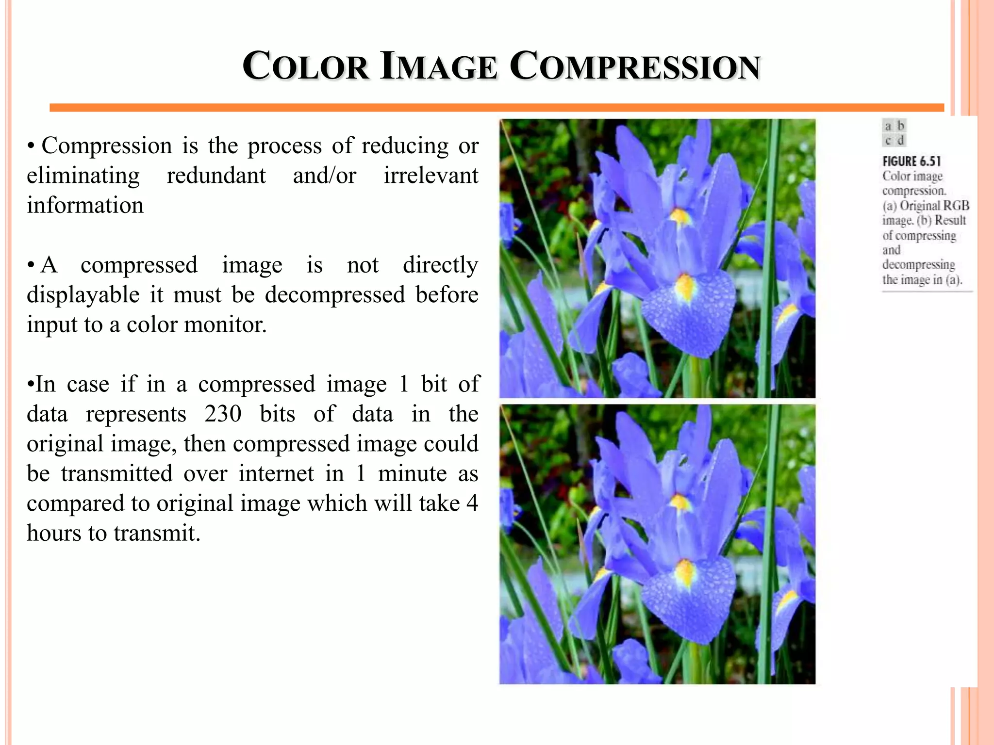 COLOR IMAGE COMPRESSION
• Compression is the process of reducing or
eliminating redundant and/or irrelevant
information
• A compressed image is not directly
displayable it must be decompressed before
input to a color monitor.
•In case if in a compressed image 1 bit of
data represents 230 bits of data in the
original image, then compressed image could
be transmitted over internet in 1 minute as
compared to original image which will take 4
hours to transmit.
68
 
