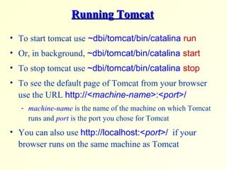 Running TomcatRunning Tomcat
• To start tomcat use ~dbi/tomcat/bin/catalina run
• Or, in background, ~dbi/tomcat/bin/catalina start
• To stop tomcat use ~dbi/tomcat/bin/catalina stop
• To see the default page of Tomcat from your browser
use the URL http://<machine-name>:<port>/
- machine-name is the name of the machine on which Tomcat
runs and port is the port you chose for Tomcat
• You can also use http://localhost:<port>/ if your
browser runs on the same machine as Tomcat
 
