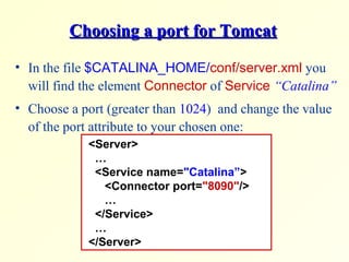 Choosing a port for TomcatChoosing a port for Tomcat
• In the file $CATALINA_HOME/conf/server.xml you
will find the element Connector of Service “Catalina”
• Choose a port (greater than 1024) and change the value
of the port attribute to your chosen one:
<Server>
…
<Service name="Catalina”>
<Connector port="8090"/>
…
</Service>
…
</Server>
 