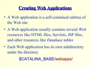 Creating Web ApplicationsCreating Web Applications
• A Web application is a self-contained subtree of
the Web site
• A Web application usually contains several Web
resources like HTML files, Servlets, JSP files,
and other resources like Database tables
• Each Web application has its own subdirectory
under the directory
$CATALINA_BASE/webapps/
 