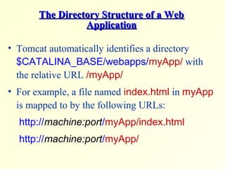 The Directory Structure of a WebThe Directory Structure of a Web
ApplicationApplication
• Tomcat automatically identifies a directory
$CATALINA_BASE/webapps/myApp/ with
the relative URL /myApp/
• For example, a file named index.html in myApp
is mapped to by the following URLs:
http://machine:port/myApp/index.html
http://machine:port/myApp/
 
