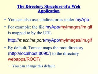 The Directory Structure of a WebThe Directory Structure of a Web
ApplicationApplication
• You can also use subdirectories under myApp
• For example: the file myApp/myImages/im.gif
is mapped to by the URL
http://machine:port/myApp/myImages/im.gif
• By default, Tomcat maps the root directory
(http://localhost:8090/) to the directory
webapps/ROOT/
- You can change this default
 