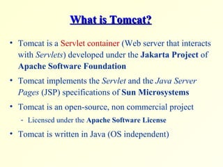 What is Tomcat?What is Tomcat?
• Tomcat is a Servlet container (Web server that interacts
with Servlets) developed under the Jakarta Project of
Apache Software Foundation
• Tomcat implements the Servlet and the Java Server
Pages (JSP) specifications of Sun Microsystems
• Tomcat is an open-source, non commercial project
- Licensed under the Apache Software License
• Tomcat is written in Java (OS independent)
 