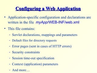 Configuring a Web ApplicationConfiguring a Web Application
• Application-specific configuration and declarations are
written in the file myApp/WEB-INF/web.xml
• This file contains:
- Servlet declarations, mappings and parameters
- Default files for directory requests
- Error pages (sent in cases of HTTP errors)
- Security constraints
- Session time-out specification
- Context (application) parameters
- And more…
 