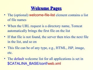 Welcome PagesWelcome Pages
• The (optional) welcome-file-list element contains a list
of file names
• When the URL request is a directory name, Tomcat
automatically brings the first file on the list
• If that file is not found, the server then tries the next file
in the list, and so on
• This file can be of any type, e.g., HTML, JSP, image,
etc.
• The default welcome list for all applications is set in
$CATALINA_BASE/conf/web.xml
 