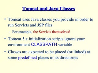 Tomcat and Java ClassesTomcat and Java Classes
• Tomcat uses Java classes you provide in order to
run Servlets and JSP files
- For example, the Servlets themselves!
• Tomcat 5.x initialization scripts ignore your
environment CLASSPATH variable
• Classes are expected to be placed (or linked) at
some predefined places in its directories
 