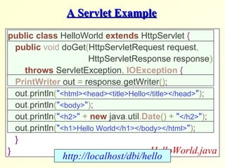 A Servlet ExampleA Servlet Example
public class HelloWorld extends HttpServlet {
public void doGet(HttpServletRequest request,
HttpServletResponse response)
throws ServletException, IOException {
PrintWriter out = response.getWriter();
out.println("<html><head><title>Hello</title></head>");
out.println("<body>");
out.println("<h2>" + new java.util.Date() + "</h2>");
out.println("<h1>Hello World</h1></body></html>");
}
} HelloWorld.java
http://localhost/dbi/hello
 