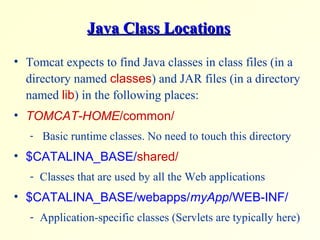 Java Class LocationsJava Class Locations
• Tomcat expects to find Java classes in class files (in a
directory named classes) and JAR files (in a directory
named lib) in the following places:
• TOMCAT-HOME/common/
- Basic runtime classes. No need to touch this directory
• $CATALINA_BASE/shared/
- Classes that are used by all the Web applications
• $CATALINA_BASE/webapps/myApp/WEB-INF/
- Application-specific classes (Servlets are typically here)
 