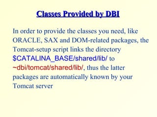 Classes Provided by DBIClasses Provided by DBI
In order to provide the classes you need, like
ORACLE, SAX and DOM-related packages, the
Tomcat-setup script links the directory
$CATALINA_BASE/shared/lib/ to
~dbi/tomcat/shared/lib/, thus the latter
packages are automatically known by your
Tomcat server
 