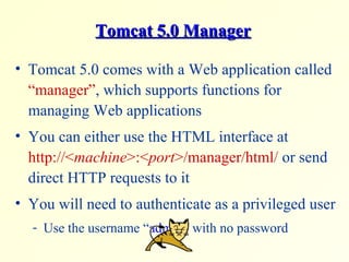 Tomcat 5.0 ManagerTomcat 5.0 Manager
• Tomcat 5.0 comes with a Web application called
“manager”, which supports functions for
managing Web applications
• You can either use the HTML interface at
http://<machine>:<port>/manager/html/ or send
direct HTTP requests to it
• You will need to authenticate as a privileged user
- Use the username “admin” with no password
 