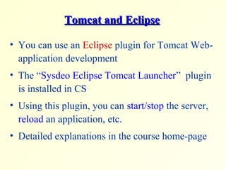 Tomcat and EclipseTomcat and Eclipse
• You can use an Eclipse plugin for Tomcat Web-
application development
• The “Sysdeo Eclipse Tomcat Launcher” plugin
is installed in CS
• Using this plugin, you can start/stop the server,
reload an application, etc.
• Detailed explanations in the course home-page
 