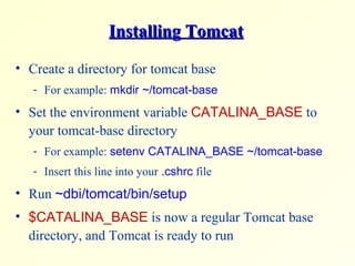 Installing TomcatInstalling Tomcat
• Create a directory for tomcat base
- For example: mkdir ~/tomcat-base
• Set the environment variable CATALINA_BASE to
your tomcat-base directory
- For example: setenv CATALINA_BASE ~/tomcat-base
- Insert this line into your .cshrc file
• Run ~dbi/tomcat/bin/setup
• $CATALINA_BASE is now a regular Tomcat base
directory, and Tomcat is ready to run
 