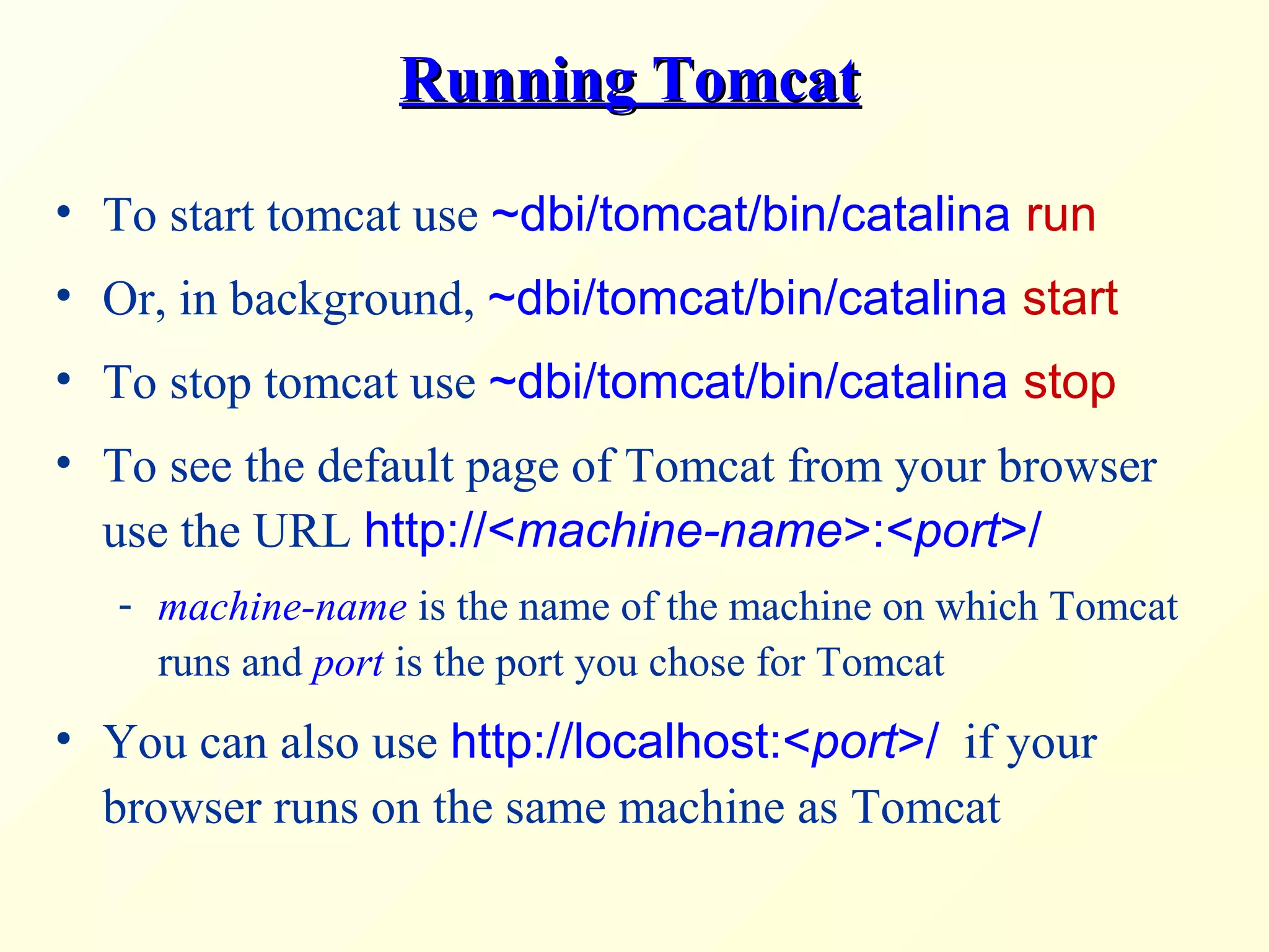 Running TomcatRunning Tomcat
• To start tomcat use ~dbi/tomcat/bin/catalina run
• Or, in background, ~dbi/tomcat/bin/catalina start
• To stop tomcat use ~dbi/tomcat/bin/catalina stop
• To see the default page of Tomcat from your browser
use the URL http://<machine-name>:<port>/
- machine-name is the name of the machine on which Tomcat
runs and port is the port you chose for Tomcat
• You can also use http://localhost:<port>/ if your
browser runs on the same machine as Tomcat
 