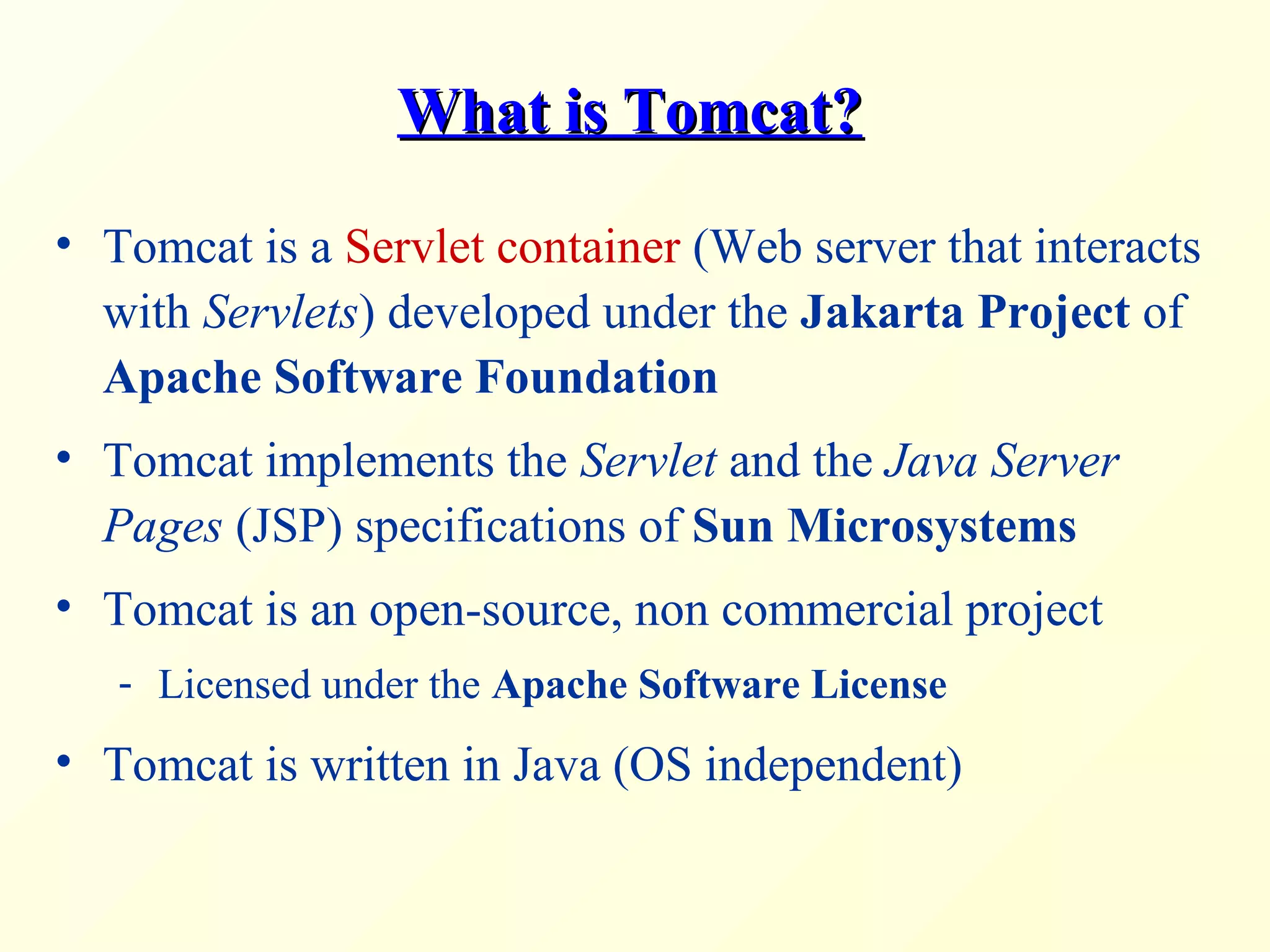 What is Tomcat?What is Tomcat?
• Tomcat is a Servlet container (Web server that interacts
with Servlets) developed under the Jakarta Project of
Apache Software Foundation
• Tomcat implements the Servlet and the Java Server
Pages (JSP) specifications of Sun Microsystems
• Tomcat is an open-source, non commercial project
- Licensed under the Apache Software License
• Tomcat is written in Java (OS independent)
 