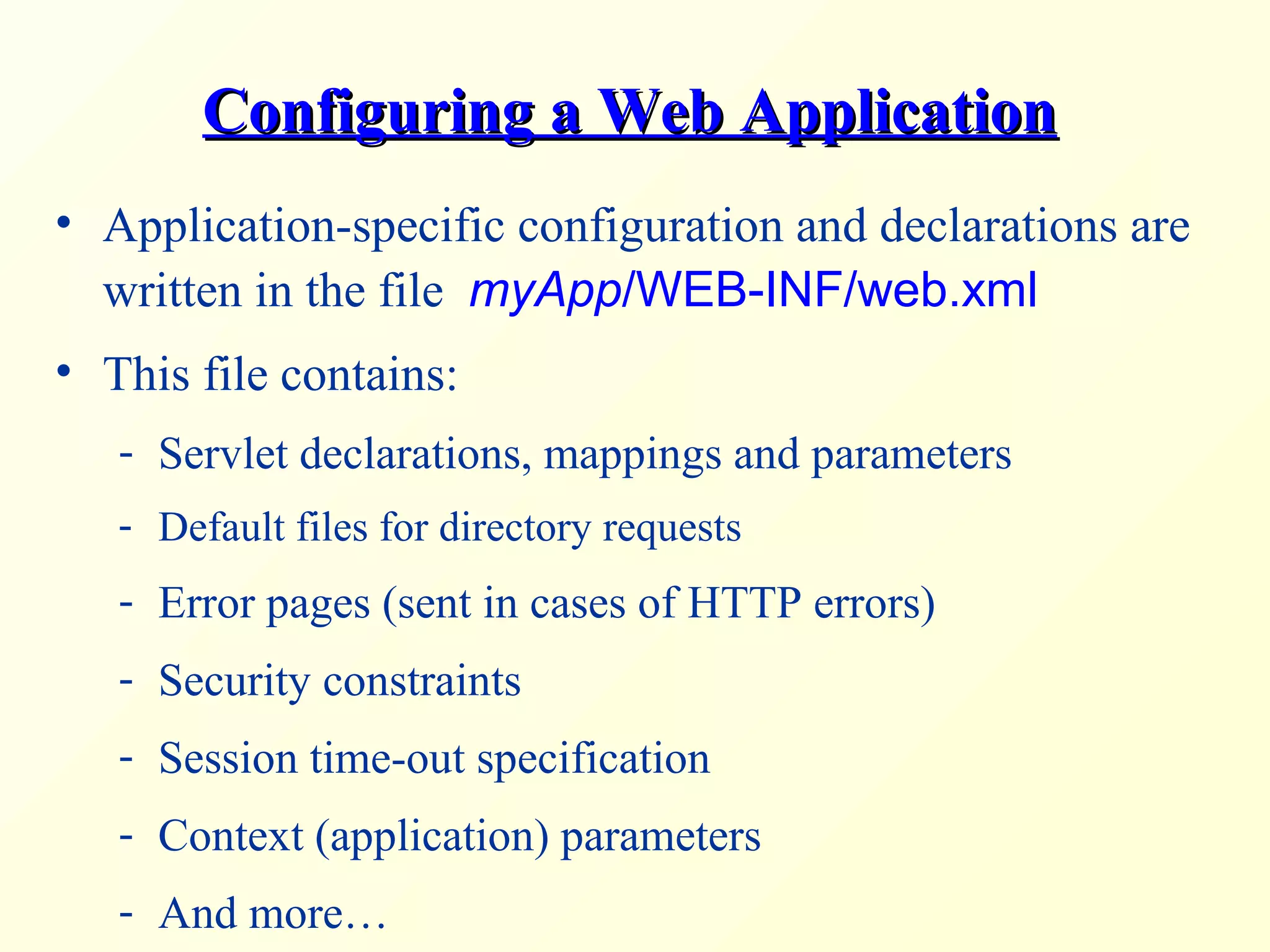 Configuring a Web ApplicationConfiguring a Web Application
• Application-specific configuration and declarations are
written in the file myApp/WEB-INF/web.xml
• This file contains:
- Servlet declarations, mappings and parameters
- Default files for directory requests
- Error pages (sent in cases of HTTP errors)
- Security constraints
- Session time-out specification
- Context (application) parameters
- And more…
 