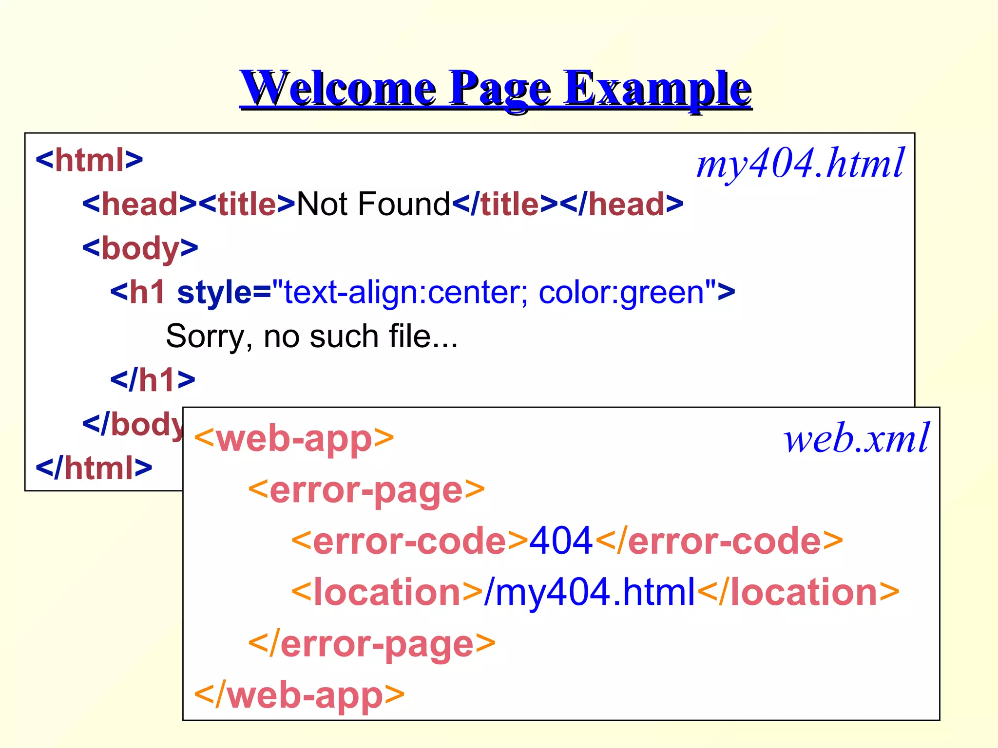 Welcome Page ExampleWelcome Page Example
<html>
<head><title>Not Found</title></head>
<body>
<h1 style="text-align:center; color:green">
Sorry, no such file...
</h1>
</body>
</html>
my404.html
<web-app>
<error-page>
<error-code>404</error-code>
<location>/my404.html</location>
</error-page>
</web-app>
web.xml
 