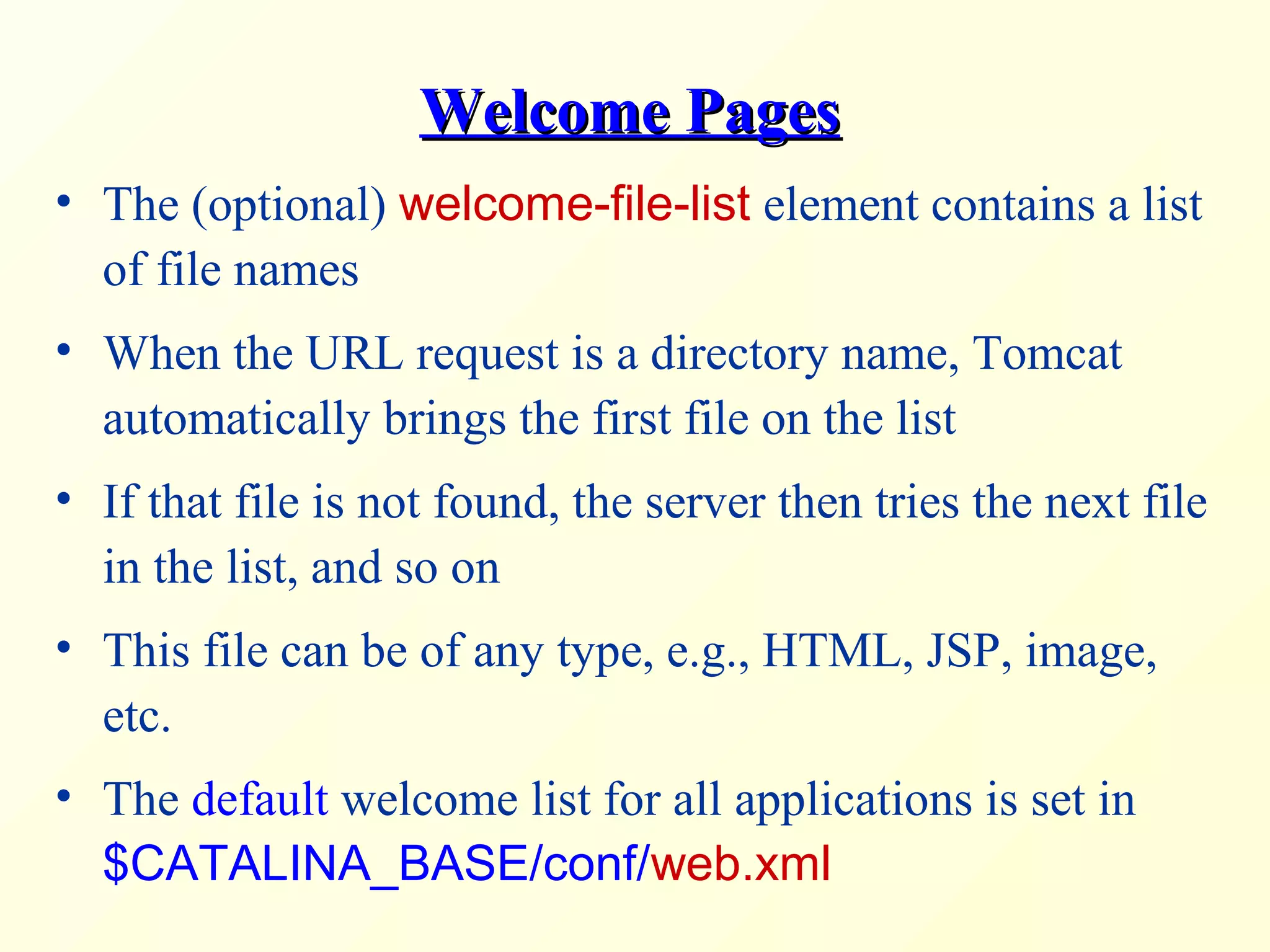 Welcome PagesWelcome Pages
• The (optional) welcome-file-list element contains a list
of file names
• When the URL request is a directory name, Tomcat
automatically brings the first file on the list
• If that file is not found, the server then tries the next file
in the list, and so on
• This file can be of any type, e.g., HTML, JSP, image,
etc.
• The default welcome list for all applications is set in
$CATALINA_BASE/conf/web.xml
 