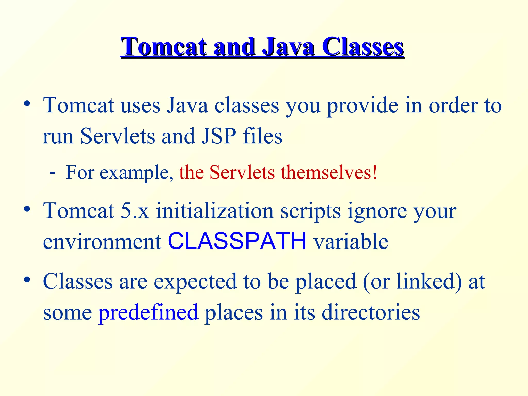 Tomcat and Java ClassesTomcat and Java Classes
• Tomcat uses Java classes you provide in order to
run Servlets and JSP files
- For example, the Servlets themselves!
• Tomcat 5.x initialization scripts ignore your
environment CLASSPATH variable
• Classes are expected to be placed (or linked) at
some predefined places in its directories
 