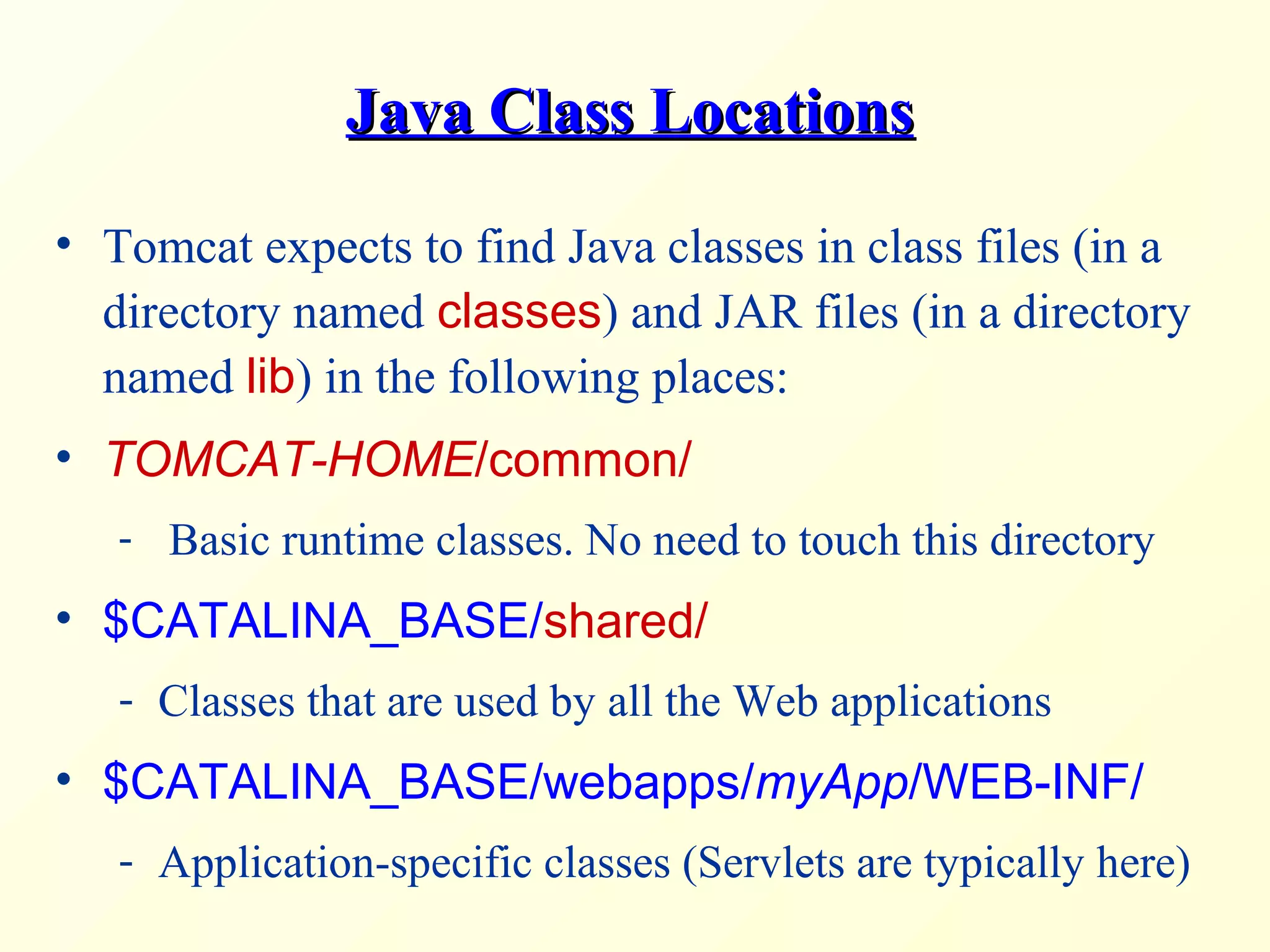 Java Class LocationsJava Class Locations
• Tomcat expects to find Java classes in class files (in a
directory named classes) and JAR files (in a directory
named lib) in the following places:
• TOMCAT-HOME/common/
- Basic runtime classes. No need to touch this directory
• $CATALINA_BASE/shared/
- Classes that are used by all the Web applications
• $CATALINA_BASE/webapps/myApp/WEB-INF/
- Application-specific classes (Servlets are typically here)
 