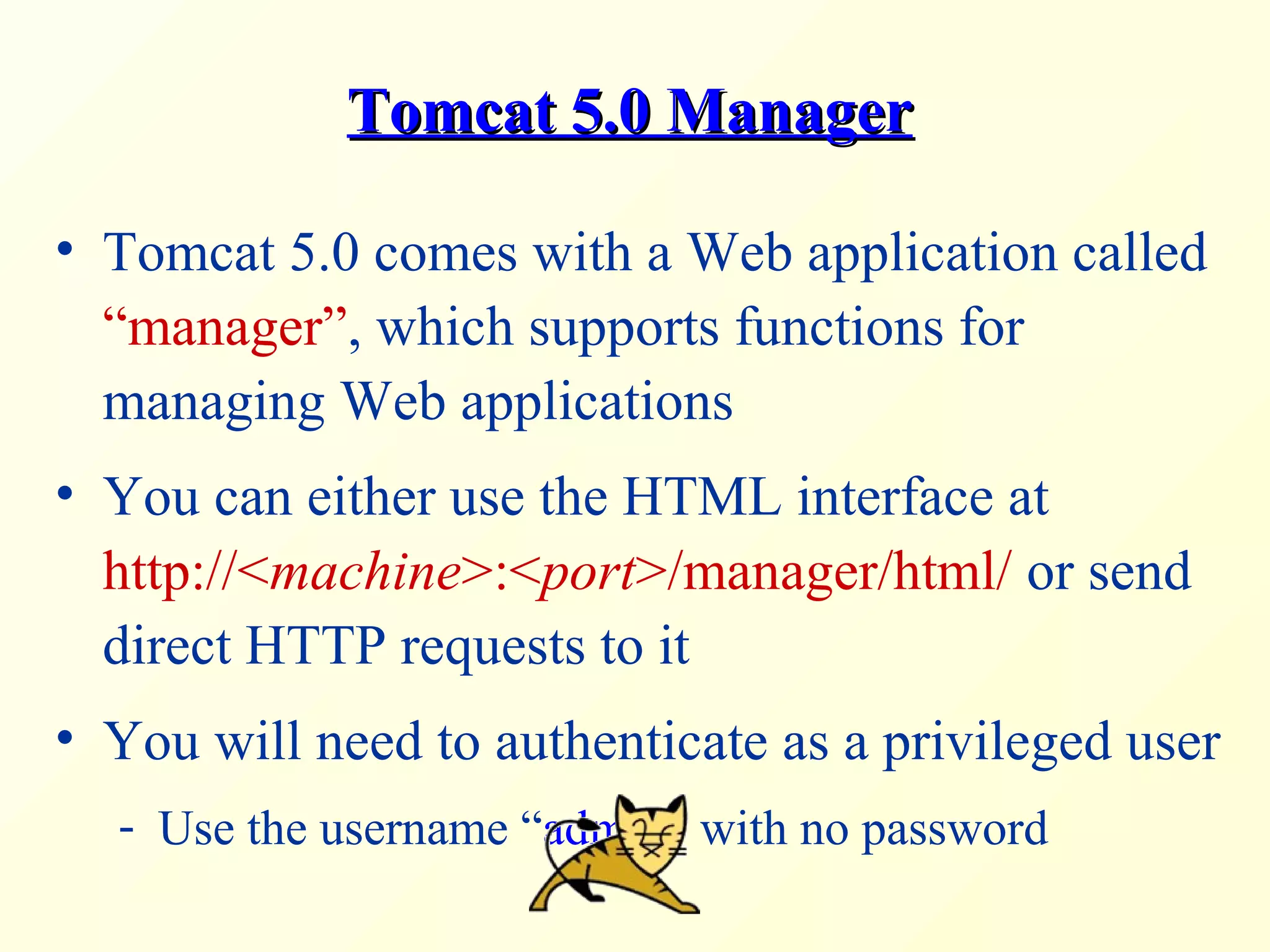 Tomcat 5.0 ManagerTomcat 5.0 Manager
• Tomcat 5.0 comes with a Web application called
“manager”, which supports functions for
managing Web applications
• You can either use the HTML interface at
http://<machine>:<port>/manager/html/ or send
direct HTTP requests to it
• You will need to authenticate as a privileged user
- Use the username “admin” with no password
 