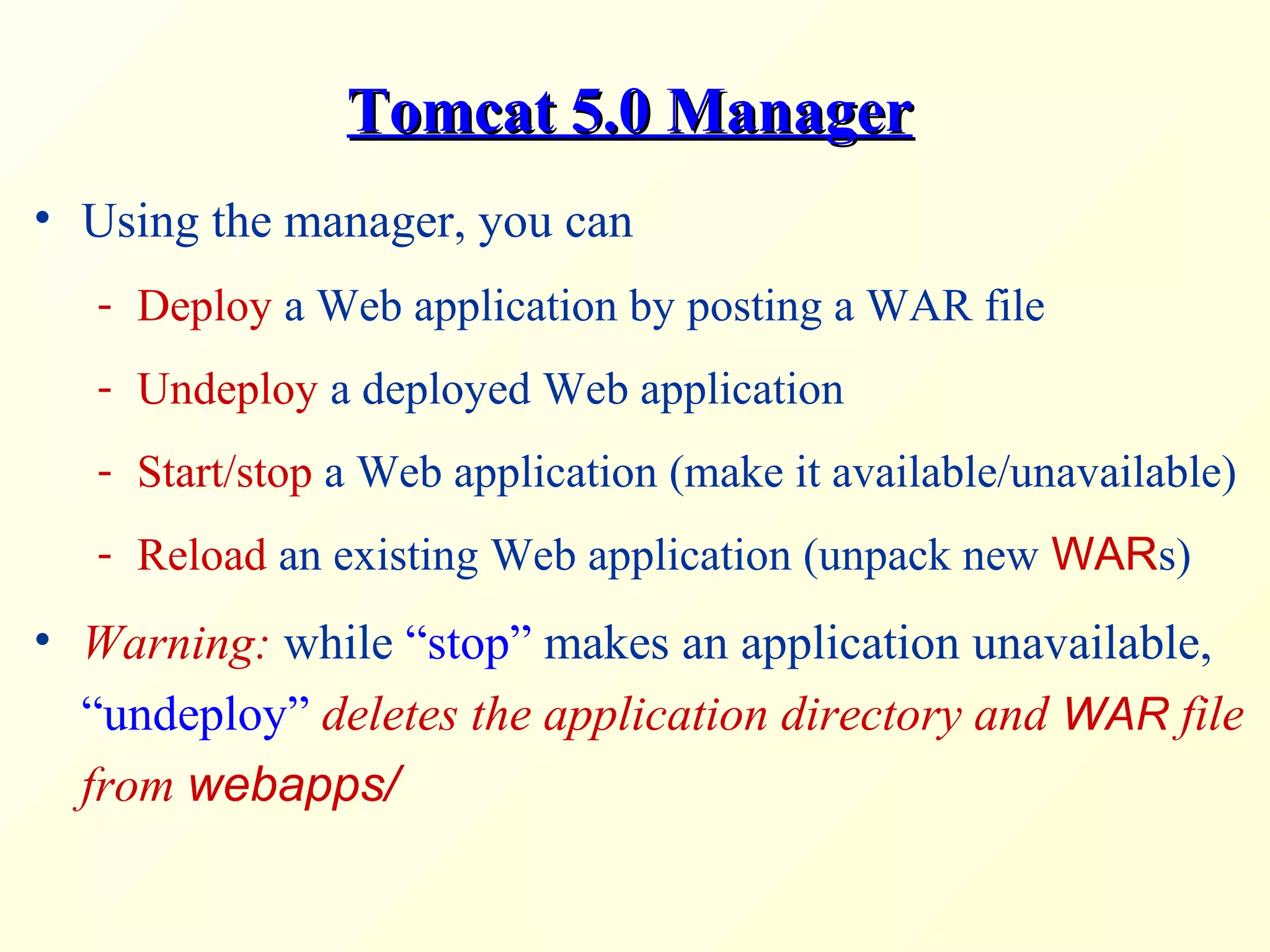Tomcat 5.0 ManagerTomcat 5.0 Manager
• Using the manager, you can
- Deploy a Web application by posting a WAR file
- Undeploy a deployed Web application
- Start/stop a Web application (make it available/unavailable)
- Reload an existing Web application (unpack new WARs)
• Warning: while “stop” makes an application unavailable,
“undeploy” deletes the application directory and WAR file
from webapps/
 