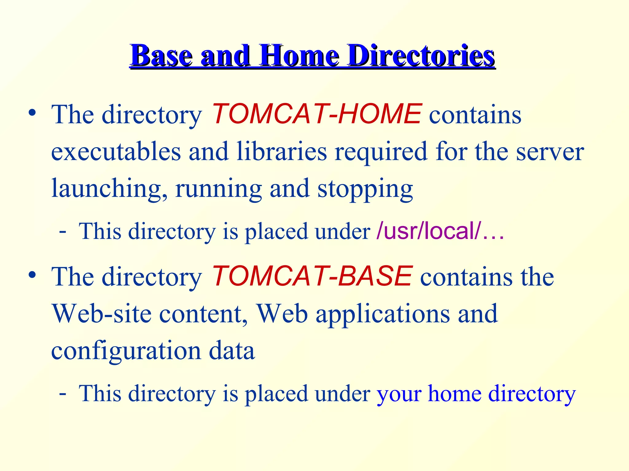 Base and Home DirectoriesBase and Home Directories
• The directory TOMCAT-HOME contains
executables and libraries required for the server
launching, running and stopping
- This directory is placed under /usr/local/…
• The directory TOMCAT-BASE contains the
Web-site content, Web applications and
configuration data
- This directory is placed under your home directory
 