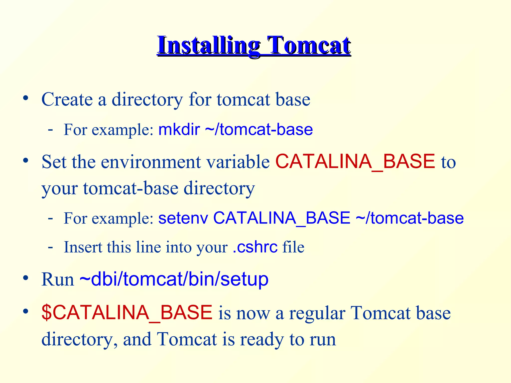Installing TomcatInstalling Tomcat
• Create a directory for tomcat base
- For example: mkdir ~/tomcat-base
• Set the environment variable CATALINA_BASE to
your tomcat-base directory
- For example: setenv CATALINA_BASE ~/tomcat-base
- Insert this line into your .cshrc file
• Run ~dbi/tomcat/bin/setup
• $CATALINA_BASE is now a regular Tomcat base
directory, and Tomcat is ready to run
 