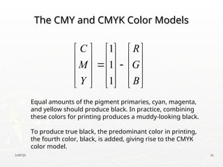 11/07/25 15
The CMY and CMYK Color Models
The CMY and CMYK Color Models
1
1
1
C R
M G
Y B
     
     
 
     
     
     
Equal amounts of the pigment primaries, cyan, magenta,
and yellow should produce black. In practice, combining
these colors for printing produces a muddy-looking black.
To produce true black, the predominant color in printing,
the fourth color, black, is added, giving rise to the CMYK
color model.
 
