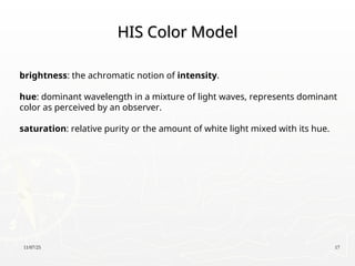 11/07/25 17
HIS Color Model
HIS Color Model
brightness: the achromatic notion of intensity.
hue: dominant wavelength in a mixture of light waves, represents dominant
color as perceived by an observer.
saturation: relative purity or the amount of white light mixed with its hue.
 