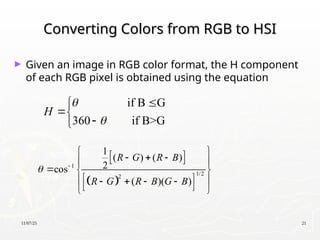 11/07/25 21
Converting Colors from RGB to HSI
Converting Colors from RGB to HSI
► Given an image in RGB color format, the H component
of each RGB pixel is obtained using the equation
if B G
360 if B>G
H







 
 
1
1/2
2
1
( ) ( )
2
cos
( )( )
R G R B
R G R B G B
 
 
  
 
  
 
 
   
 
 
 
