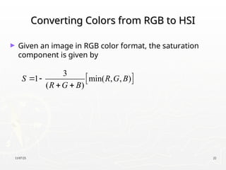 11/07/25 22
Converting Colors from RGB to HSI
Converting Colors from RGB to HSI
► Given an image in RGB color format, the saturation
component is given by
 
3
1 min( , , )
( )
S R G B
R G B
 
 
 