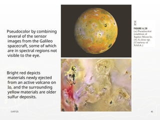 11/07/25 41
Pseudocolor by combining
several of the sensor
images from the Galileo
spacecraft, some of which
are in spectral regions not
visible to the eye.
Bright red depicts
materials newly ejected
from an active volcano on
Io, and the surrounding
yellow materials are older
sulfur deposits.
 