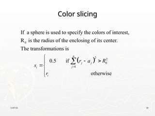 11/07/25 50
Color slicing
Color slicing
 
0
2 2
0
1
If a sphere is used to specify the colors of interest,
R is the radius of the enclosing of its center.
The transformations is
0.5 if
n
j j
j
i
i
r a R
s
r

 


otherwise





 