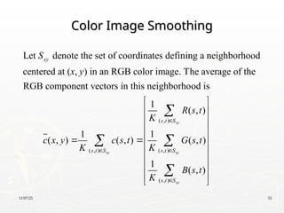 11/07/25 55
Color Image Smoothing
Color Image Smoothing
( , )
Let denote the set of coordinates defining a neighborhood
centered at ( , ) in an RGB color image. The average of the
RGB component vectors in this neighborhood is
1
( , ) ( , )
xy
xy
s t S
S
x y
c x y c s t
K 

( , )
( , )
( , )
1
( , )
1
( , )
1
( , )
xy
xy
xy
s t S
s t S
s t S
R s t
K
G s t
K
B s t
K



 
 
 
 
 

 
 
 
 
 

 

 