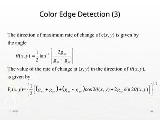 11/07/25 66
Color Edge Detection (3)
Color Edge Detection (3)
1
The direction of maximum rate of change of c( , ) is given by
the angle
2
1
( , ) tan
2
The value of the rate of change at ( , ) in the direction of ( , ),
is given by
1
F ( , )=
2
xy
xx yy
x
x y
g
x y
g g
x y x y
x y g




 
  

 
 
   
1/2
cos2 ( , ) 2 sin 2 ( , )
x yy xx yy xy
g g g x y g x y
 
 
 
   
 
 
 
 