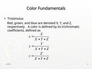 11/07/25 8
Color Fundamentals
Color Fundamentals
► Tristimulus
Red, green, and blue are denoted X, Y, and Z,
respectively. A color is defined by its trichromatic
coefficients, defined as
X
x
X Y Z
Y
y
X Y Z
Z
z
X Y Z

 

 

 
 
