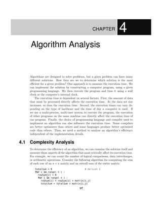 CHAPTER               4
    Algorithm Analysis


    Algorithms are designed to solve problems, but a given problem can have many
    di↵erent solutions. How then are we to determine which solution is the most
    e cient for a given problem? One approach is to measure the execution time. We
    can implement the solution by constructing a computer program, using a given
    programming language. We then execute the program and time it using a wall
    clock or the computer’s internal clock.
        The execution time is dependent on several factors. First, the amount of data
    that must be processed directly a↵ects the execution time. As the data set size
    increases, so does the execution time. Second, the execution times can vary de-
    pending on the type of hardware and the time of day a computer is used. If
    we use a multi-process, multi-user system to execute the program, the execution
    of other programs on the same machine can directly a↵ect the execution time of
    our program. Finally, the choice of programming language and compiler used to
    implement an algorithm can also inﬂuence the execution time. Some compilers
    are better optimizers than others and some languages produce better optimized
    code than others. Thus, we need a method to analyze an algorithm’s e ciency
    independent of the implementation details.


4.1 Complexity Analysis
    To determine the e ciency of an algorithm, we can examine the solution itself and
    measure those aspects of the algorithm that most critically a↵ect its execution time.
    For example, we can count the number of logical comparisons, data interchanges,
    or arithmetic operations. Consider the following algorithm for computing the sum
    of each row of an n ⇥ n matrix and an overall sum of the entire matrix:
        totalSum = 0                       # Version 1
        for i in range( n ) :
          rowSum[i] = 0
          for j in range( n ) :
            rowSum[i] = rowSum[i] + matrix[i,j]
            totalSum = totalSum + matrix[i,j]

                                             97
 
