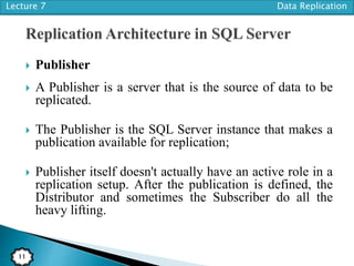Lecture 7 Data Replication
11
 Publisher
 A Publisher is a server that is the source of data to be
replicated.
 The Publisher is the SQL Server instance that makes a
publication available for replication;
 Publisher itself doesn't actually have an active role in a
replication setup. After the publication is defined, the
Distributor and sometimes the Subscriber do all the
heavy lifting.
 