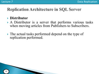 Lecture 7 Data Replication
15
 Distributor
 A Distributor is a server that performs various tasks
when moving articles from Publishers to Subscribers.
 The actual tasks performed depend on the type of
replication performed.
 
